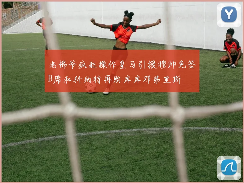 老佛爷疯狂操作皇马引援穆帅免签B席和科纳特再购库库邓弗里斯