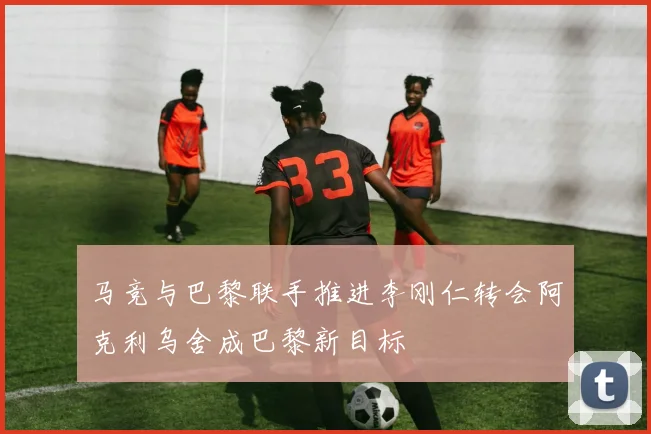 马竞与巴黎联手推进李刚仁转会阿克利乌舍成巴黎新目标