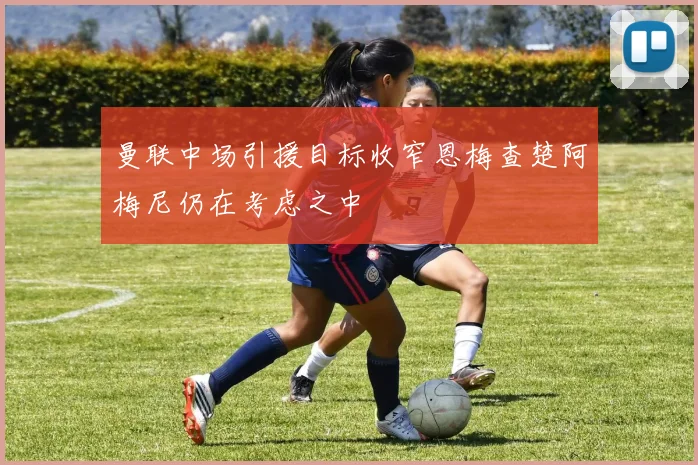 曼联中场引援目标收窄恩梅查楚阿梅尼仍在考虑之中