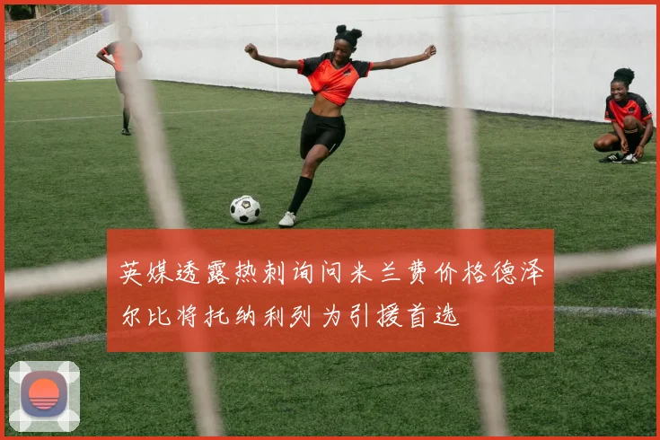英媒透露热刺询问米兰费价格德泽尔比将托纳利列为引援首选