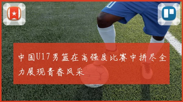 中国U17男篮在高强度比赛中拼尽全力展现青春风采