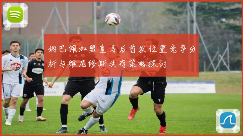 姆巴佩加盟皇马后首发位置竞争分析与维尼修斯共存策略探讨
