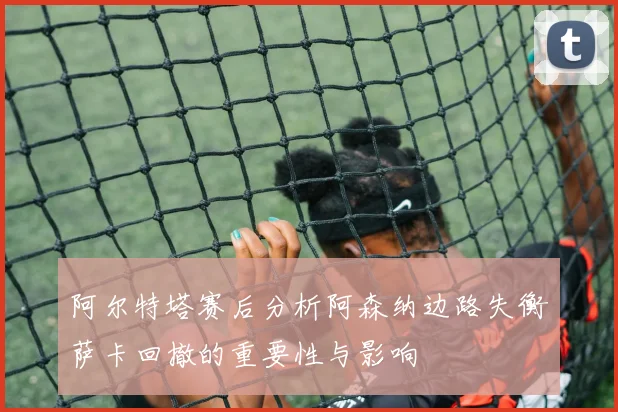 阿尔特塔赛后分析阿森纳边路失衡萨卡回撤的重要性与影响