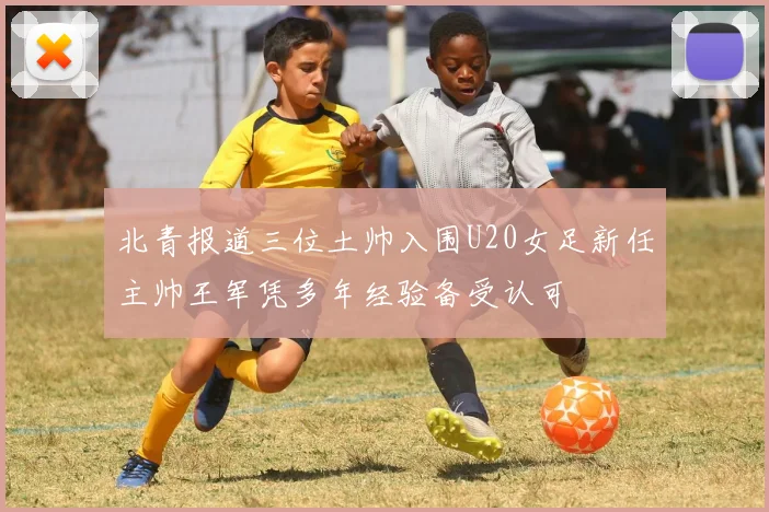 北青报道三位土帅入围U20女足新任主帅王军凭多年经验备受认可